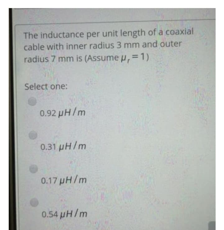 The inductance per unit length of a coaxial
cable with inner radius 3 mm and outer
radius 7 mm is (Assume μ, = 1)
Select one:
0.92 µH/m
0.31 μH/m
0.17 µH/m
0.54 μH/m