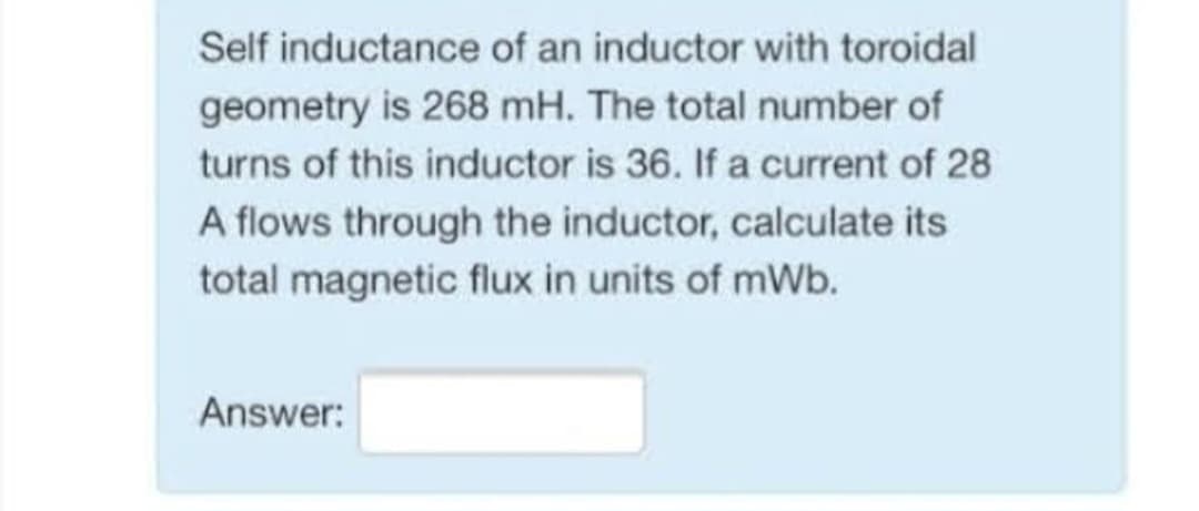 Self inductance
of an inductor with toroidal
geometry is 268 mH. The total number of
turns of this inductor is 36. If a current of 28
A flows through the inductor, calculate its
total magnetic flux in units of mWb.
Answer: