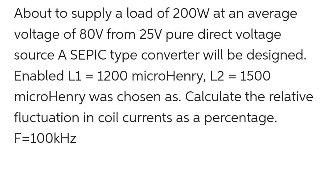 About to supply a load of 200W at an average
voltage of 80V from 25V pure direct voltage
source A SEPIC type converter will be designed.
Enabled L1 = 1200 microHenry, L2 = 1500
microHenry was chosen as. Calculate the relative
fluctuation in coil currents as a percentage.
F=100kHz