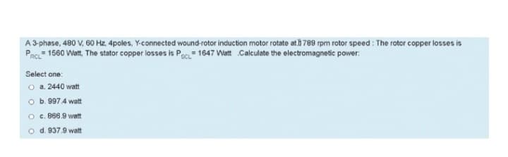 A 3-phase, 480 V, 60 Hz, 4poles, Y-connected wound-rotor induction motor rotate at 789 rpm rotor speed: The rotor copper losses is
=
PRCL 1560 Watt, The stator copper losses is PCL 1647 Watt Calculate the electromagnetic power:
Select one:
O a. 2440 watt
b. 997 4 watt
O
c. 866.9 watt
O d. 937.9 watt