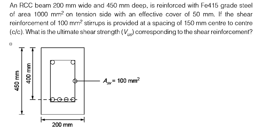 An RCC beam 200 mm wide and 450 mm deep, is reinforced with Fe415 grade steel
of area 1000 mm² on tension side with an effective cover of 50 mm. If the shear
reinforcement of 100 mm² stirrups is provided at a spacing of 150 mm centre to centre
(c/c). What is the ultimate shear strength (V) corresponding to the shear reinforcement?
450 mm
400 mm
beef
200 mm
= 100 mm²
Asv=