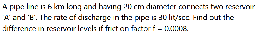 A pipe line is 6 km long and having 20 cm diameter connects two reservoir
'A' and 'B'. The rate of discharge in the pipe is 30 lit/sec. Find out the
difference in reservoir levels if friction factor f = 0.0008.