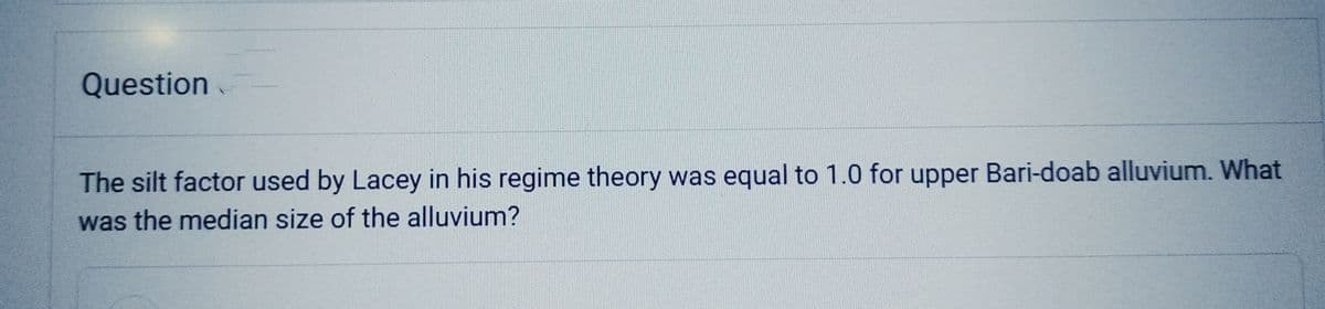 Question
The silt factor used by Lacey in his regime theory was equal to 1.0 for upper Bari-doab alluvium. What
was the median size of the alluvium?