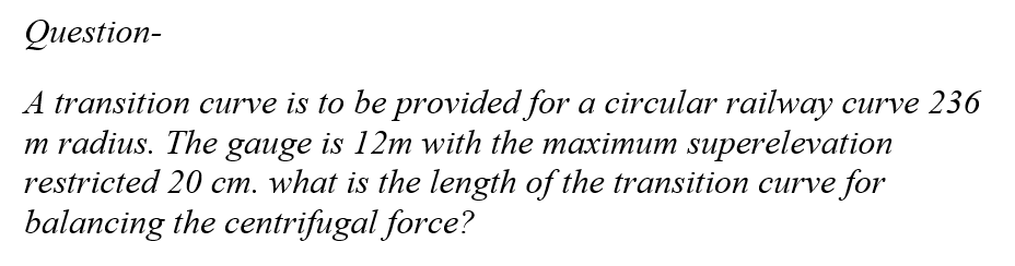 Question-
A transition curve is to be provided for a circular railway curve 236
m radius. The gauge is 12m with the maximum superelevation
restricted 20 cm. what is the length of the transition curve for
balancing the centrifugal force?