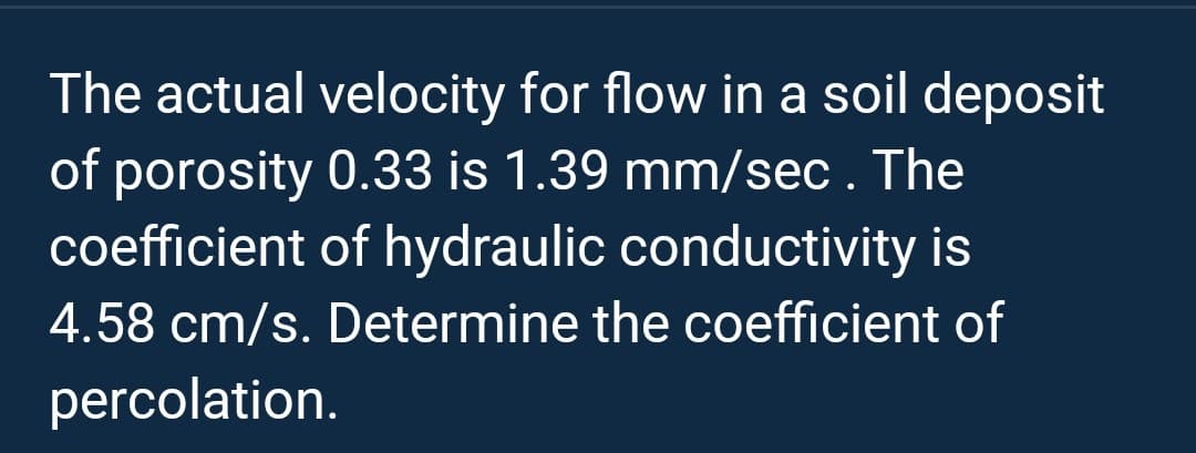 The actual velocity for flow in a soil deposit
of porosity 0.33 is 1.39 mm/sec. The
coefficient of hydraulic conductivity is
4.58 cm/s. Determine the coefficient of
percolation.