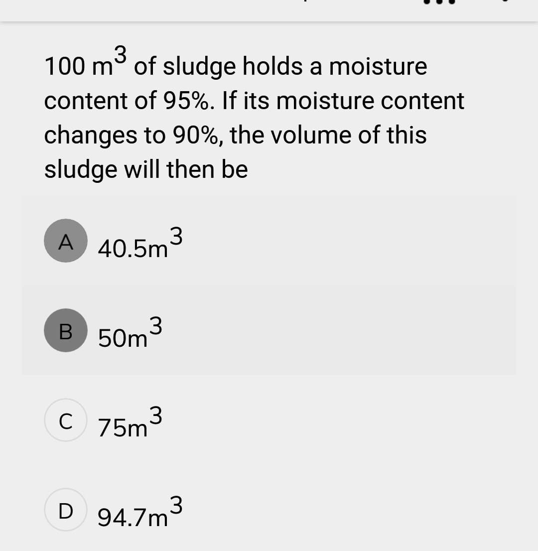 3
100 m of sludge holds a moisture
content of 95%. If its moisture content
changes to 90%, the volume of this
sludge will then be
A 40.5m³
B
3
50m
C 75m
3
D 94.7m³