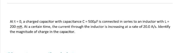 At t = 0, a charged capacitor with capacitance C = 500μF is connected in series to an inductor with L =
200 mH. At a certain time, the current through the inductor is increasing at a rate of 20.0 A/s. Identify
the magnitude of charge in the capacitor.