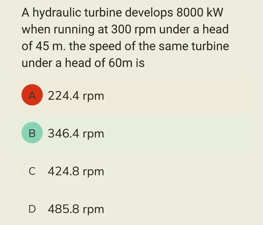 A hydraulic turbine develops 8000 kW
when running at 300 rpm under a head
of 45 m. the speed of the same turbine
under a head of 60m is
A 224.4 rpm
B 346.4 rpm
C 424.8 rpm
с
D 485.8 rpm