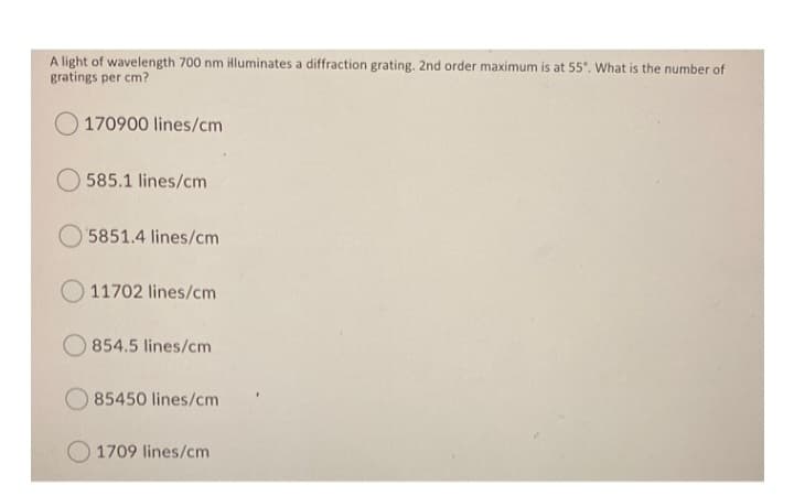 A light of wavelength 700 nm illuminates a diffraction grating. 2nd order maximum is at 55°. What is the number of
gratings per cm?
O170900 lines/cm
585.1 lines/cm
5851.4 lines/cm
11702 lines/cm
O854.5 lines/cm
85450 lines/cm
1709 lines/cm