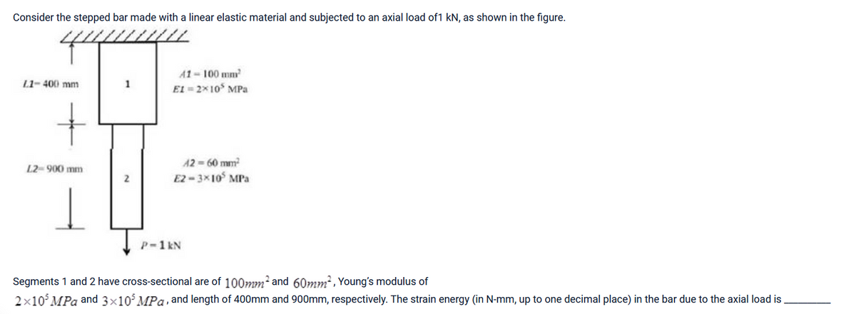 Consider the stepped bar made with a linear elastic material and subjected to an axial load of1 kN, as shown in the figure.
4000
L1-400 mm
+
L2- 900 mm
1
1
41-100 mm²
EI=2×10 MPa
42=60 mm²
E2-3x105 MPa
P-1 kN
Segments 1 and 2 have cross-sectional are of 100mm² and 60mm², Young's modulus of
2x10³ MPa and 3×10³ MPa, and length of 400mm and 900mm, respectively. The strain energy (in N-mm, up to one decimal place) in the bar due to the axial load is