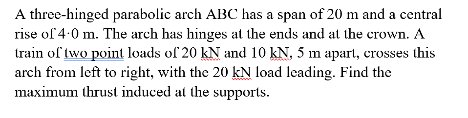 A three-hinged parabolic arch ABC has a span of 20 m and a central
rise of 4.0 m. The arch has hinges at the ends and at the crown. A
train of two point loads of 20 kN and 10 kN, 5 m apart, crosses this
arch from left to right, with the 20 kN load leading. Find the
maximum thrust induced at the supports.