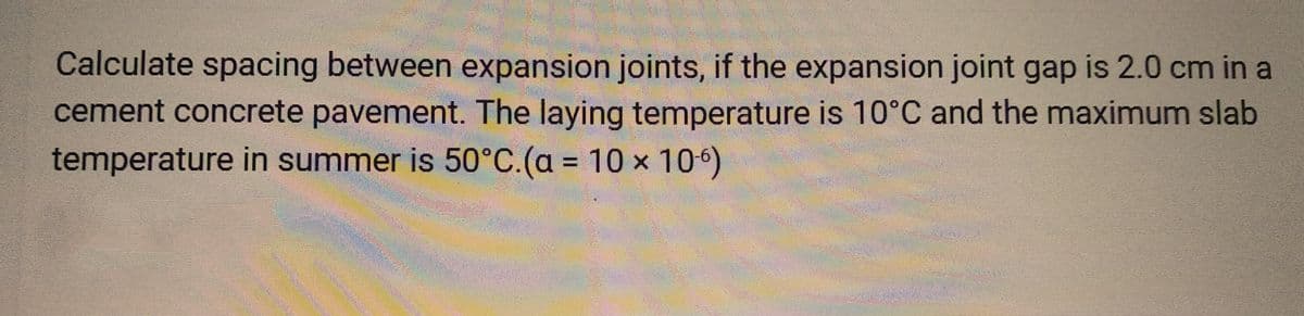 Calculate spacing between expansion joints, if the expansion joint gap is 2.0 cm in a
cement concrete pavement. The laying temperature is 10°C and the maximum slab
temperature in summer is 50°C. (a = 10 x 106)