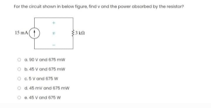 For the circuit shown in below figure, find v and the power absorbed by the resistor?
15 mA
a. 90 V and 675 mW
b. 45 V and 675 mW
c. 5 V and 675 W
d. 45 mV and 675 mW
e. 45 V and 675 W
3 kn