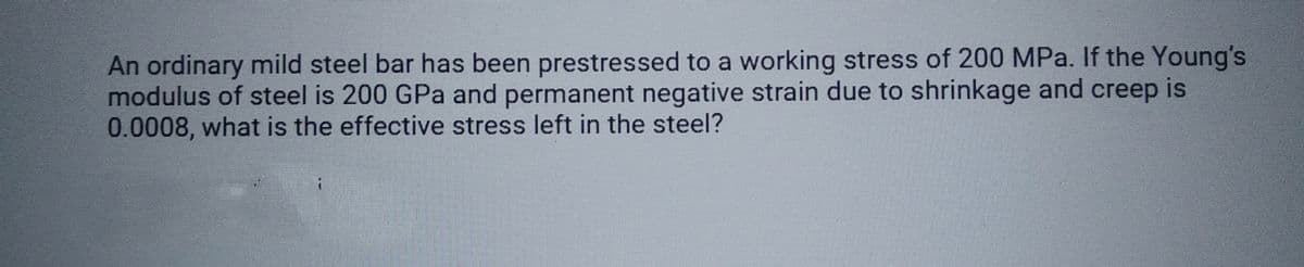 An ordinary mild steel bar has been prestressed to a working stress of 200 MPa. If the Young's
modulus of steel is 200 GPa and permanent negative strain due to shrinkage and creep is
0.0008, what is the effective stress left in the steel?
