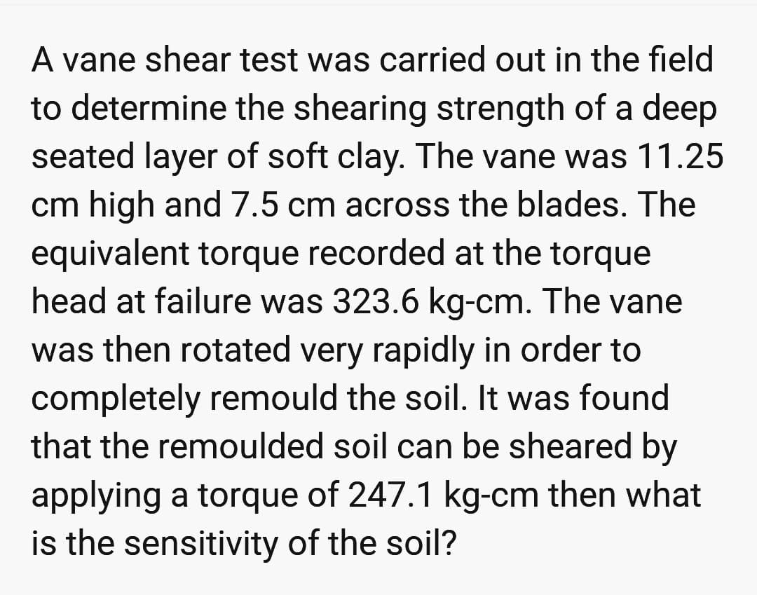 A vane shear test was carried out in the field
to determine the shearing strength of a deep
seated layer of soft clay. The vane was 11.25
cm high and 7.5 cm across the blades. The
equivalent torque recorded at the torque
head at failure was 323.6 kg-cm. The vane
was then rotated very rapidly in order to
completely remould the soil. It was found
that the remoulded soil can be sheared by
applying a torque of 247.1 kg-cm then what
is the sensitivity of the soil?