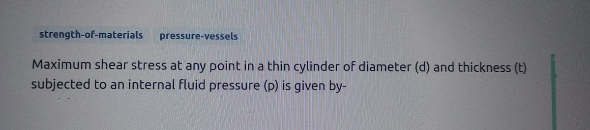 strength-of-materials pressure-vessels
Maximum shear stress at any point in a thin cylinder of diameter (d) and thickness (t)
subjected to an internal fluid pressure (p) is given by-