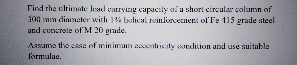 Find the ultimate load carrying capacity of a short circular column of
300 mm diameter with 1% helical reinforcement of Fe 415 grade steel
and concrete of M 20 grade.
Assume the case of minimum eccentricity condition and use suitable
formulae.