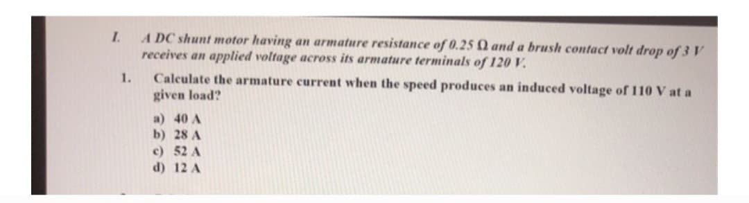 I.
1.
ADC shunt motor having an armature resistance of 0.25 and a brush contact volt drop of 3 V
receives an applied voltage across its armature terminals of 120 V.
Calculate the armature current when the speed produces an induced voltage of 110 V at a
given load?
a) 40 A
b) 28 A
c) 52 A
d) 12 A