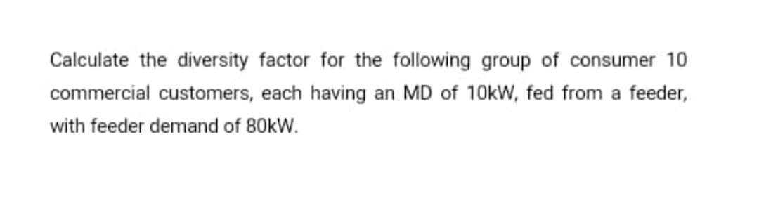 Calculate the diversity factor for the following group of consumer 10
commercial customers, each having an MD of 10kW, fed from a feeder,
with feeder demand of 80kW.