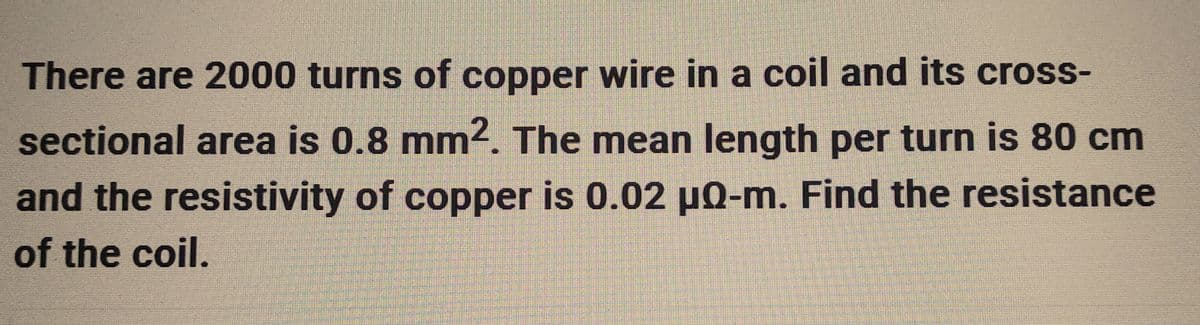 There are 2000 turns of copper wire in a coil and its cross-
sectional area is 0.8 mm². The mean length per turn is 80 cm
and the resistivity of copper is 0.02 µQ-m. Find the resistance
of the coil.