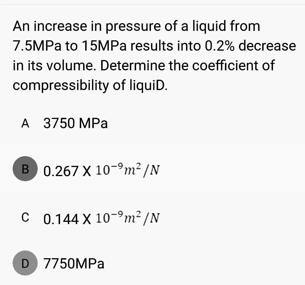 An increase in pressure of a liquid from
7.5MPa to 15MPa results into 0.2% decrease
in its volume. Determine the coefficient of
compressibility of liquiD.
A 3750 MPa
B 0.267 X 10-⁹m²/N
C 0.144 X 10-⁹m²/N
D 7750MPa