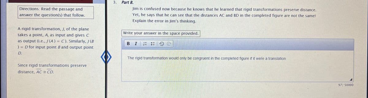 ### Understanding Rigid Transformations in Geometry

**Directions: Read the passage and answer the question(s) that follow.**

A rigid transformation, \( J \), of the plane takes a point, \( A \), as input and gives \( C \) as output (i.e., \( J(A) = C \)). Similarly, \( J \)(B) = D for input point \( B \) and output point \( D \).

Since rigid transformations preserve distance, \( AC = CD \).

---

### Part B

**Problem Statement:**
Jim is confused now because he knows that he learned that rigid transformations preserve distance. Yet, he says that he can see that the distances \( AC \) and \( BD \) in the completed figure are not the same! Explain the error in Jim's thinking.

**Answer:**
The rigid transformation would only be congruent in the completed figure if it were a translation.

---

### Explanation

In the provided text, we are exploring rigid transformations of the plane. A rigid transformation is a way of moving a figure where the shape and size do not alter. These transformations include translations, rotations, and reflections, all of which preserve distances between points.

In this scenario:
- \( J \) is a rigid transformation.
- \( J(A) = C \) means point \( A \) is mapped to point \( C \) under the transformation.
- \( J(B) = D \) means point \( B \) is mapped to point \( D \) under the same transformation.

**Key Concept:**
Any rigid transformation preserves the distance between points. Therefore, if you measure the length of \( AC \) after the transformation, it should be equal to the length of \( CD \).

**Jim's Error:**
Jim believes that the distances between points \( AC \) and \( BD \) are not the same. However, according to the property of rigid transformations, these distances should be congruent if they are part of the same transformed figure. Jim's confusion might arise from misinterpreting other distances that are not directly comparable within the transform.

If the transformation is a simple translation, the distances should match directly because every point moves the same distance in the same direction. However, for other rigid transformations like rotations or reflections, Jim needs to consider how these operations also preserve distance, but not necessarily align them in a straightforward way.