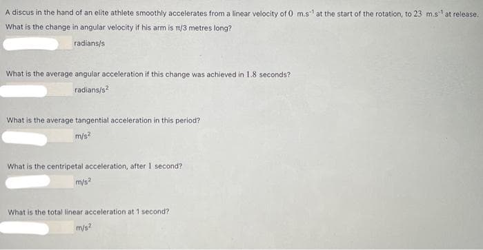 A discus in the hand of an elite athlete smoothly accelerates from a linear velocity of 0 m.s at the start of the rotation, to 23 m.s at release.
What is the change in angular velocity if his arm is n/3 metres long?
radians/s
What is the average angular acceleration if this change was achieved in 1.8 seconds?
radians/s?
What is the average tangential acceleration in this period?
m/s?
What is the centripetal acceleration, after 1 second?
m/s?
What is the total linear acceleration at 1 second?
m/s?
