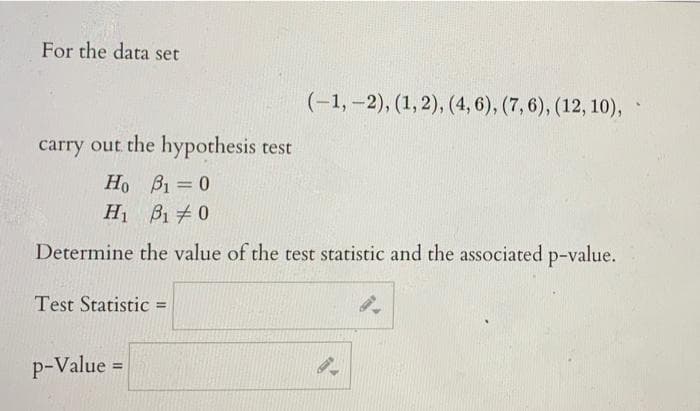 For the data set
(-1, –2), (1,2), (4, 6), (7,6), (12, 10),
carry out the hypothesis test
Ho B1 0
%3D
H B1 0
Determine the value of the test statistic and the associated p-value.
Test Statistic
%3D
p-Value =
