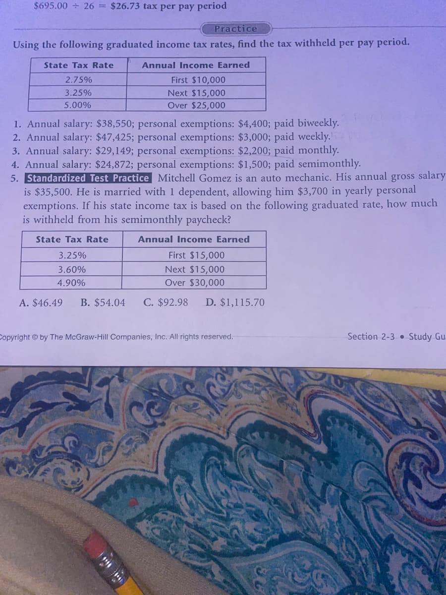 $695.00 ÷ 26 = $26.73 tax per pay period
Practice
Using the following graduated income tax rates, find the tax withheld per pay period.
State Tax Rate
2.75%
3.25%
5.00%
Annual Income Earned
First $10,000
Next $15,000
Over $25,000
1. Annual salary: $38,550; personal exemptions: $4,400; paid biweekly.
2. Annual salary: $47,425; personal exemptions: $3,000; paid weekly.
3. Annual salary: $29,149; personal exemptions: $2,200; paid monthly.
4. Annual salary: $24,872; personal exemptions: $1,500; paid semimonthly.
5. Standardized Test Practice Mitchell Gomez is an auto mechanic. His annual gross salary
is $35,500. He is married with 1 dependent, allowing him $3,700 in yearly personal
exemptions. If his state income tax is based on the following graduated rate, how much
is withheld from his semimonthly paycheck?
State Tax Rate
3.25%
3.60%
4.90%
A. $46.49 B. $54.04
Annual Income Earned
First $15,000
Next $15,000
Over $30,000
C. $92.98 D. $1,115.70
Copyright by The McGraw-Hill Companies, Inc. All rights reserved.
Section 2-3 Study Gu