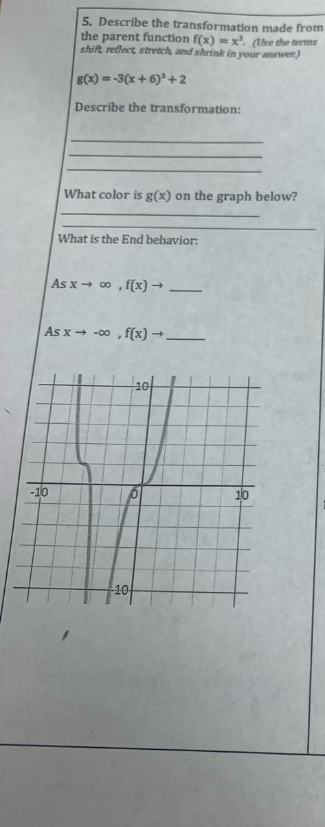 5. Describe the transformation made from
the parent function f(x) = x². (Use the terms
shift, reflect, stretch, and shrink in your answer.)
g(x) = -3(x+6)³ +2
Describe the transformation:
-10
What color is g(x) on the graph below?
What is the End behavior:
As x→ ∞o, f(x) →
As x→-00, f(x) → _________
10
0
-10-
10