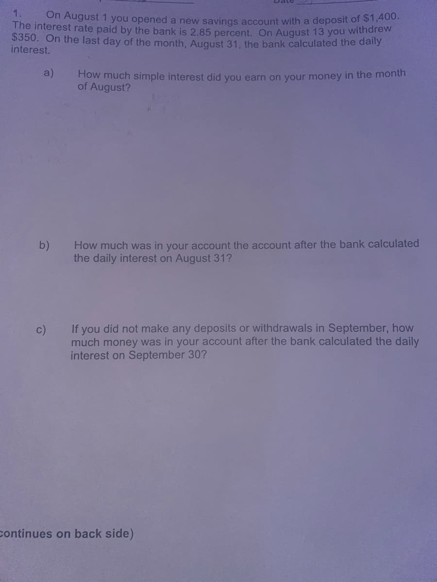 1. On August 1 you opened a new savings account with a deposit of $1,400.
The interest rate paid by the bank is 2.85 percent. On August 13 you withdrew
$350. On the last day of the month, August 31, the bank calculated the daily
interest.
a)
How much simple interest did you earn on your money in the month
of August?
b)
c)
How much was in your account the account after the bank calculated
the daily interest on August 31?
If you did not make any deposits or withdrawals in September, how
much money was in your account after the bank calculated the daily
interest on September 30?
Continues on back side)