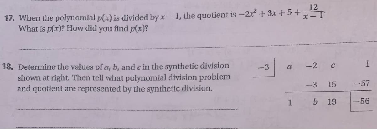 17. When the polynomial p(x) is divided by x - 1, the quotient is −2x² + 3x + 5+
What is p(x)? How did you find p(x)?
18. Determine the values of a, b, and c in the synthetic division
shown at right. Then tell what polynomial division problem
and quotient are represented by the synthetic division.
-3
a
1
12
x-1'
-2
C
-3 15
19
b
1
-57
-56