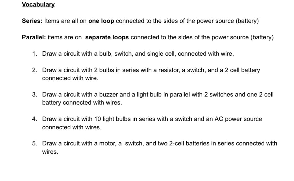 Vocabulary
Series: Items are all on one loop connected to the sides of the power source (battery)
Parallel: items are on separate loops connected to the sides of the power source (battery)
1. Draw a circuit with a bulb, switch, and single cell, connected with wire.
2. Draw a circuit with 2 bulbs in series with a resistor, a switch, and a 2 cell battery
connected with wire.
3. Draw a circuit with a buzzer and a light bulb in parallel with 2 switches and one 2 cell
battery connected with wires.
4. Draw a circuit with 10 light bulbs in series with a switch and an AC power source
connected with wires.
5. Draw a circuit with a motor, a switch, and two 2-cell batteries in series connected with
wires.