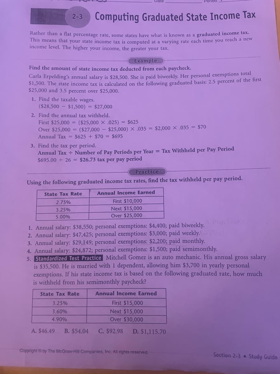 2-3
Computing Graduated State Income Tax
Rather than a flat percentage rate, some states have what is known as a graduated income tax.
This means that your state income tax is computed at a varying rate each time you reach a new
income level. The higher your income, the greater your tax.
Example
Find the amount of state income tax deducted from each paycheck.
Carla Erpelding's annual salary is $28,500. She is paid biweekly. Her personal exemptions total
$1,500. The state income tax is calculated on the following graduated basis: 2.5 percent of the first
$25,000 and 3.5 percent over $25,000.
1. Find the taxable wages.
-
($28,500 $1,500) = $27,000
2. Find the annual tax withheld.
First $25,000: = ($25,000 x .025) = $625
Over $25,000 =
($27,000-$25,000) x .035 = $2,000 x .035 = $70
Annual Tax = $625+ $70 = $695
3. Find the tax per period.
Annual Tax
Number of Pay Periods per Year = Tax Withheld per Pay Period
$695.00 ÷ 26 = $26.73 tax per pay period
Practice
Using the following graduated income tax rates, find the tax withheld per pay period.
State Tax Rate
2.75%
3.25%
5.00%
Annual Income Earned
First $10,000
Next $15,000
Over $25,000
1. Annual salary: $38,550; personal exemptions: $4,400; paid biweekly. Pakl
2. Annual salary: $47,425; personal exemptions: $3,000; paid weekly.
3. Annual salary: $29,149; personal exemptions: $2,200; paid monthly.
4. Annual salary: $24,872; personal exemptions: $1,500; paid semimonthly.
5. Standardized Test Practice Mitchell Gomez is an auto mechanic. His annual gross salary
is $35,500. He is married with I dependent, allowing him $3,700 in yearly personal
exemptions. If his state income tax is based on the following graduated rate, how much
is withheld from his semimonthly paycheck?
State Tax Rate
3.25%
Annual Income Earned
First $15,000
3.60%
4.90%
Next $15,000
Over $30,000
A. $46.49 B. $54.04 C. $92.98 D. $1,115.70
Copyright by The McGraw-Hill Companies, Inc. All rights reserved.
Section 2-3 Study Guide
