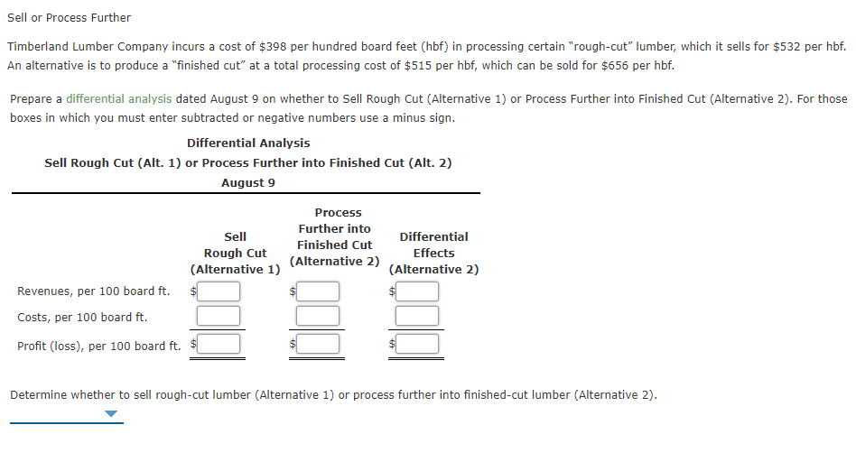 Sell or Process Further
Timberland Lumber Company incurs a cost of $398 per hundred board feet (hbf) in processing certain "rough-cut" lumber, which it sells for $532 per hbf.
An alternative is to produce a "finished cut" at a total processing cost of $515 per hbf, which can be sold for $656 per hbf.
Prepare a differential analysis dated August 9 on whether to Sell Rough Cut (Alternative 1) or Process Further into Finished Cut (Alternative 2). For those
boxes in which you must enter subtracted or negative numbers use a minus sign.
Differential Analysis
Sell Rough Cut (Alt. 1) or Process Further into Finished Cut (Alt. 2)
August 9
Process
Further into
Finished Cut
Sell
Differential
Rough Cut
(Alternative 1)
Effects
(Alternative 2)
(Alternative 2)
Revenues, per 100 board ft.
Costs, per 100 board ft.
Profit (loss), per 100 board ft. $
Determine whether to sell rough-cut lumber (Alternative 1) or process further into finished-cut lumber (Alternative 2).
