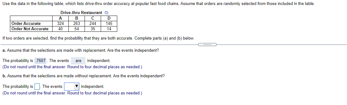 Use the data in the following table, which lists drive-thru order accuracy at popular fast food chains. Assume that orders are randomly selected from those included in the table.
Drive-thru Restaurant p
A.
В
Order Accurate
Order Not Accurate
324
263
244
145
40
54
35
14
If two orders are selected, find the probability that they are both accurate. Complete parts (a) and (b) below.
.....
a. Assume that the selections are made with replacement. Are the events independent?
The probability is 7607. The events
independent.
are
(Do not round until the final answer. Round to four decimal places as needed.)
b. Assume that the selections are made without replacement. Are the events independent?
V independent.
The probability isO The events
(Do not round until the final answer. Round to four decimal places as needed.)
