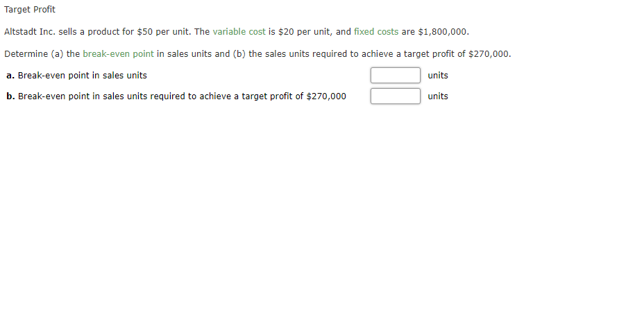 Target Profit
Altstadt Inc. sells a product for $50 per unit. The variable cost is $20 per unit, and fixed costs are $1,800,000.
Determine (a) the break-even point in sales units and (b) the sales units required to achieve a target profit of $270,000.
a. Break-even point in sales units
units
b. Break-even point in sales units required to achieve a target profit of $270,000
units
