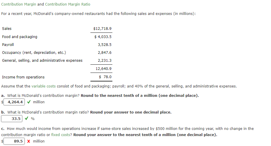 Contribution Margin and Contribution Margin Ratio
For a recent year, McDonald's company-owned restaurants had the following sales and expenses (in millions):
Sales
$12,718.9
Food and packaging
$ 4,033.5
Payroll
3,528.5
Occupancy (rent, depreciation, etc.)
2,847.6
General, selling, and administrative expenses
2,231.3
12,640.9
Income from operations
$ 78.0
Assume that the variable costs consist of food and packaging; payroll; and 40% of the general, selling, and administrative expenses.
a. What is McDonald's contribution margin? Round to the nearest tenth of a million (one decimal place).
$ 4,264.4 V million
b. What is McDonald's contribution margin ratio? Round your answer to one decimal place.
33.5 v %
c. How much would income from operations increase if same-store sales increased by $500 million for the coming year, with no change in the
contribution margin ratio or fixed costs? Round your answer to the nearest tenth of a million (one decimal place).
89.5 x million
