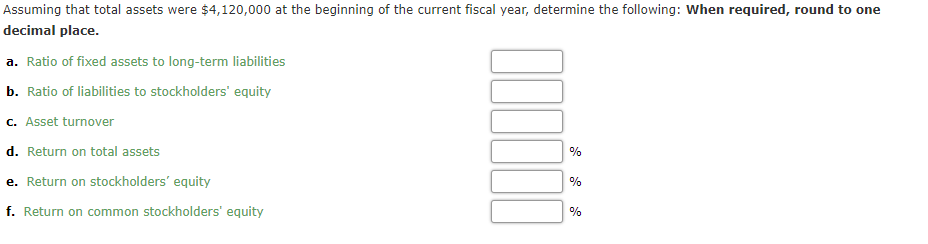 Assuming that total assets were $4,120,000 at the beginning of the current fiscal year, determine the following: When required, round to one
decimal place.
a. Ratio of fixed assets to long-term liabilities
b. Ratio of liabilities to stockholders' equity
c. Asset turnover
d. Return on total assets
%
e. Return on stockholders' equity
%
f. Return on common stockholders' equity
%
