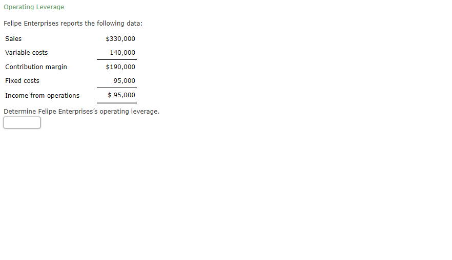 Operating Leverage
Felipe Enterprises reports the following data:
Sales
$330,000
Variable costs
140,000
Contribution margin
$190,000
Fixed costs
95,000
Income from operations
$ 95,000
Determine Felipe Enterprises's operating leverage.
