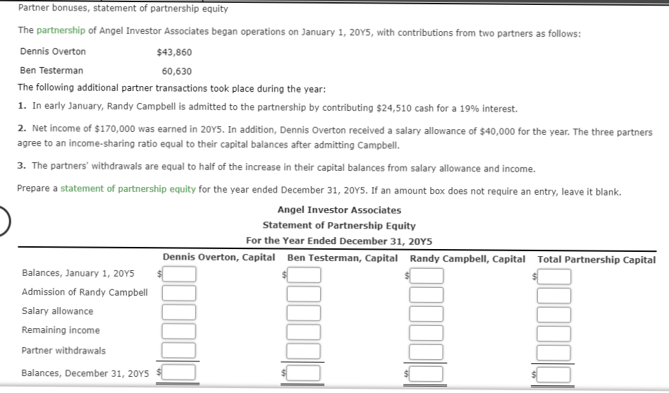 Partner bonuses, statement of partnership equity
The partnership of Angel Investor Associates began operations on January 1, 20Y5, with contributions from two partners as follows:
Dennis Overton
$43,860
Ben Testerman
60,630
The following additional partner transactions took place during the year:
1. In early January, Randy Campbell is admitted to the partnership by contributing $24,510 cash for a 19% interest.
2. Net income of $170,000 was earned in 20Y5. In addition, Dennis Overton received a salary allowance of $40,000 for the year. The three partners
agree to an income-sharing ratio equal to their capital balances after admitting Campbell.
3. The partners' withdrawals are equal to half of the increase in their capital balances from salary allowance and income.
Prepare a statement of partnership equity for the year ended December 31, 20Y5. If an amount box does not require an entry, leave it blank.
Angel Investor Associates
Statement of Partnership Equity
For the Year Ended December 31, 20Y5
Dennis Overton, Capital Ben Testerman, Capital Randy Campbell, Capital Total Partnership Capital
Balances, January 1, 20Y5
Admission of Randy Campbell
Salary allowance
Remaining income
Partner withdrawals
Balances, December 31, 20Y5
