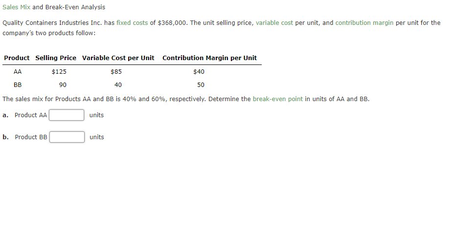 Sales Mix and Break-Even Analysis
Quality Containers Industries Inc. has fixed costs of $368,000. The unit selling price, variable cost per unit, and contribution margin per unit for the
company's two products follow:
Product Selling Price Variable Cost per Unit Contribution Margin per Unit
AA
$125
$85
$40
BB
90
40
50
The sales mix for Products AA and BB is 40% and 60%, respectively. Determine the break-even point in units of AA and BB.
a. Product AA
units
b. Product BB
units
