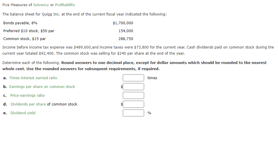 Five Measures of Solvency or Profitability
The balance sheet for Quigg Inc. at the end of the current fiscal year indicated the following:
Bonds payable, 8%
$1,700,000
Preferred $10 stock, $50 par
154,000
Common stock, $15 par
288,750
Income before income tax expense was $489,600,and income taxes were $73,800 for the current year. Cash dividends paid on common stock during the
current year totaled $92,400. The common stock was selling for $240 per share at the end of the year.
Determine each of the following. Round answers to one decimal place, except for dollar amounts which should be rounded to the nearest
whole cent. Use the rounded answers for subsequent requirements, if required.
a. Times interest earned ratio
times
b. Earnings per share on common stock
c. Price-earnings ratio
d. Dividends per share of common stock
e. Dividend yield
%
%24
%24
