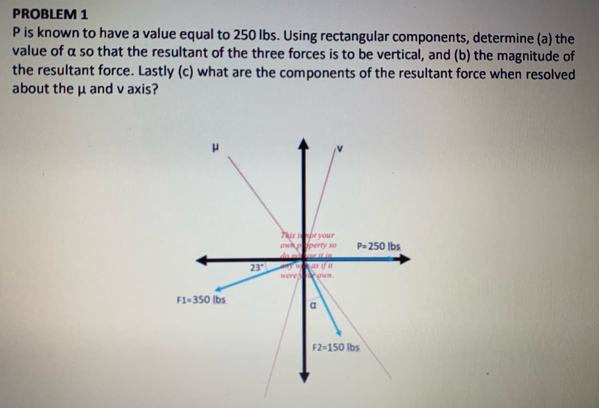 PROBLEM 1
P is known to have a value equal to 250 lbs. Using rectangular components, determine (a) the
value of a so that the resultant of the three forces is to be vertical, and (b) the magnitude of
the resultant force. Lastly (c) what are the components of the resultant force when resolved
about the u and v axis?
This ibt your
owh pperty so
do n e it im
arry was if it
were own.
P=250 Ibs
23
F1=350 lbs
F2-150 lbs

