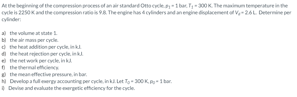 At the beginning of the compression process of an air standard Otto cycle, p1 = 1 bar, T1 = 300 K. The maximum temperature in the
cycle is 2250 K and the compression ratio is 9.8. The engine has 4 cylinders and an engine displacement of Va = 2.6 L. Determine per
cylinder:
a) the volume at state 1.
b) the air mass per cycle.
c) the heat addition per cycle, in kJ.
d) the heat rejection per cycle, in kJ.
e) the net work per cycle, in kJ.
f) the thermal efficiency.
g) the mean effective pressure, in bar.
h) Develop a full exergy accounting per cycle, in kJ. Let To = 300 K, po = 1 bar.
i) Devise and evaluate the exergetic efficiency for the cycle.
