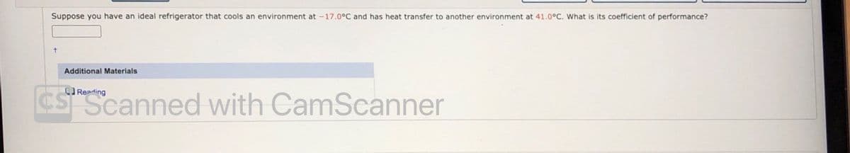 Suppose you have an ideal refrigerator that cools an environment at -17.0°C and has heat transfer to another environment at 41.0°C. What is its coefficient of performance?
Additional Materials
CReading
SScanned with CamScanner
