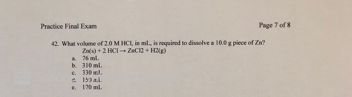 Practice Final Exam
Page 7 of 8
42. What volume of 2.0 M HCI, in mL, is required to dissolve a 10.0 g piece of Zn?
Zn(s) + 2 HCI → ZnCl2 + H2(g)
а.
76 mL
b. 310 mL
330 ml
Scar
с.
d. 150 mL
е.
170 mL
