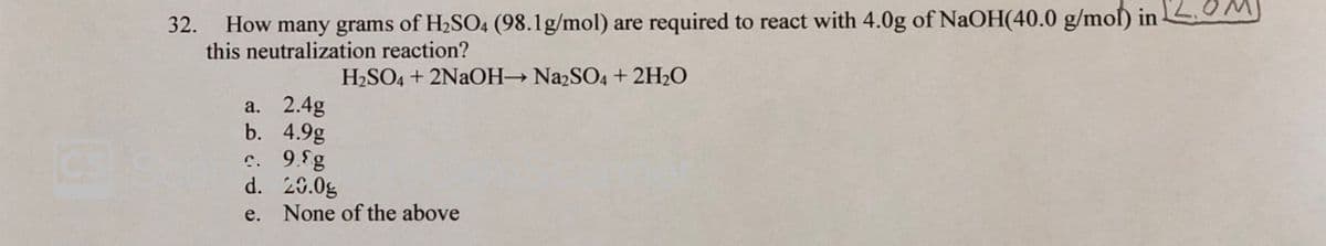 we
How many grams of H2SO4 (98.lg/mol) are required to react with 4.0g of NaOH(40.0 g/moſ) in-
this neutralization reaction?
32.
H2SO4 + 2NAOH N22SO4 + 2H2O
а. 2.4g
b. 4.9g
c. 9.fg
d. 20.0g
e. None of the above
