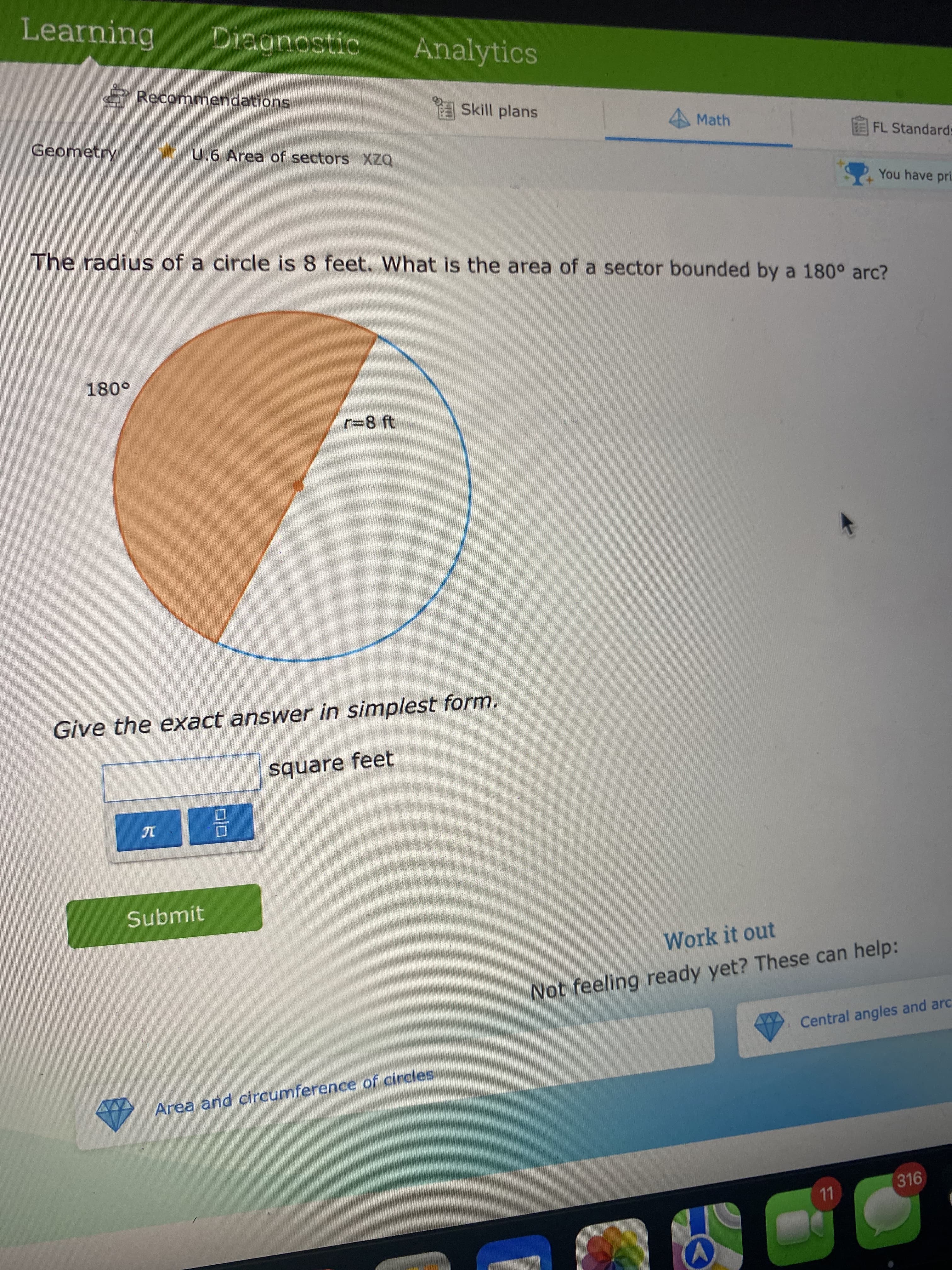 Learning
Diagnostic
Analytics
6 Recommendations
ASkill plans
Math
Geometry >* U.6 Area of sectors XZQ
EFL Standards
You have pri.
The radius of a circle is 8 feet. What is the area of a sector bounded by a 180° arc?
r=8 ft
Give the exact answer in simplest form.
square feet
10
Submit
Work it out
Not feeling ready yet? These can help:
Central angles and arc
Area and circumference of circles
316
11
