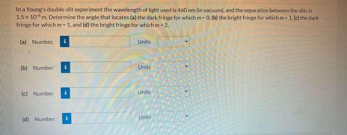 In a Young's double-slit experiment the wavelength of light used is 460 nm (in vacuum), and the separation between the slits is
1.5 x 10-6 m. Determine the angle that locates (a) the dark fringe for which m = 0, (b) the bright fringe for which m = 1, (c) the dark
fringe for which m = 1, and (d) the bright fringe for which m = 2.
(a) Number,
(b) Number
i
(c) Number i
(d) Number
i
Units
Units
Units
Units